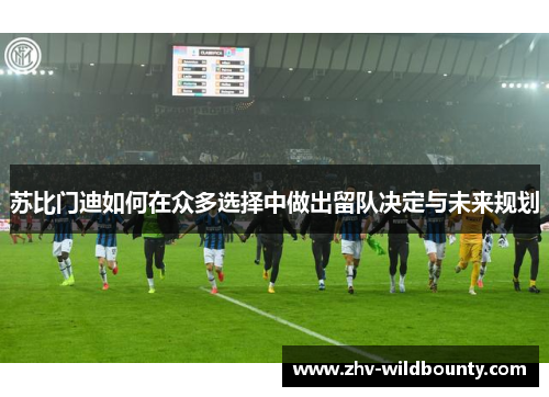 苏比门迪如何在众多选择中做出留队决定与未来规划