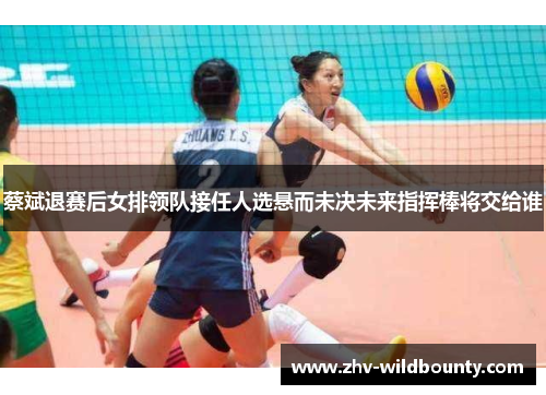 蔡斌退赛后女排领队接任人选悬而未决未来指挥棒将交给谁