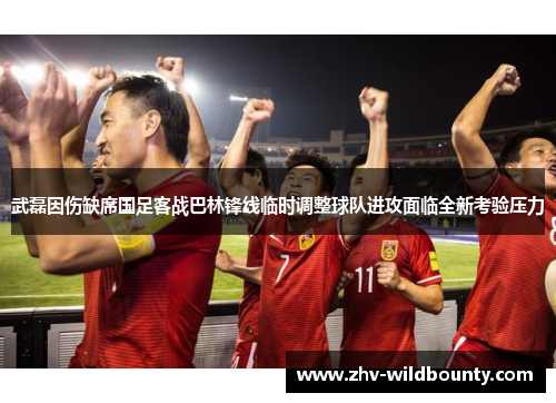 武磊因伤缺席国足客战巴林锋线临时调整球队进攻面临全新考验压力