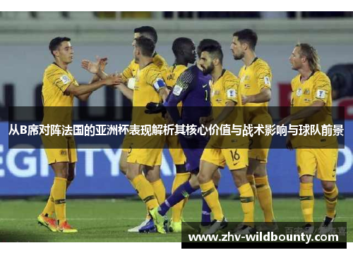 从B席对阵法国的亚洲杯表现解析其核心价值与战术影响与球队前景